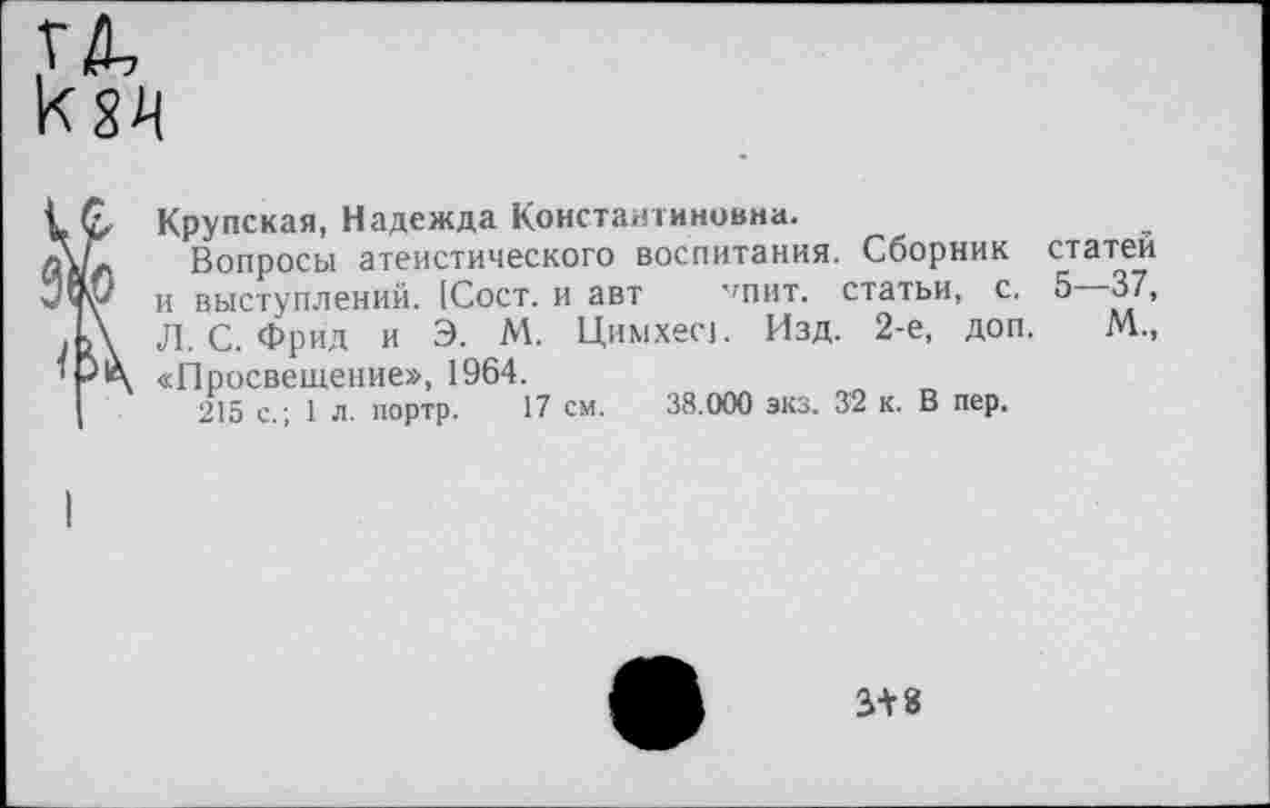 ﻿Крупская, Надежда Константиновна.
Вопросы атеистического воспитания. Сборник статен и выступлений. [Сост. и авт ''пит. статьи, с. 5—37, Л. С. Фрид и Э. М. Цимхесь Изд. 2-е, доп. М., «Просвещение», 1964.
215 с.; 1 л. портр. 17 см. 38.000 экз. 32 к. В пер.
3+8